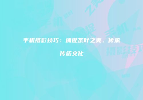 手机摄影技巧：捕捉茶叶之美，传承传统文化