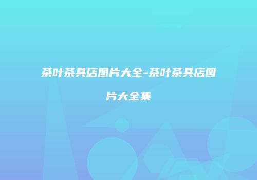茶叶茶具店图片大全-茶叶茶具店图片大全集