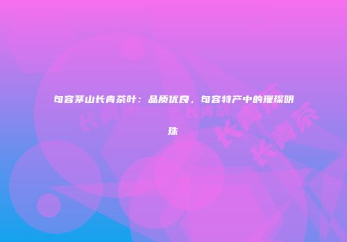 句容茅山长青茶叶：品质优良，句容特产中的璀璨明珠