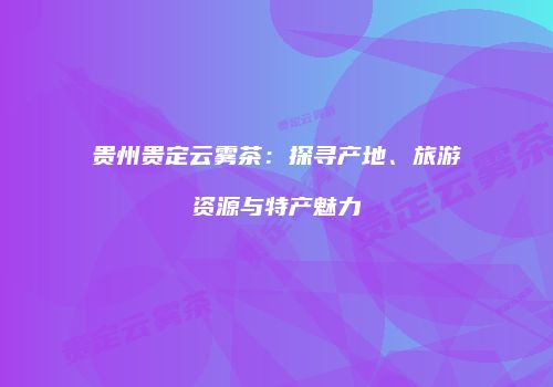 贵州贵定云雾茶：探寻产地、旅游资源与特产魅力