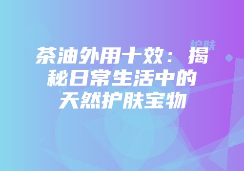茶油外用十效：揭秘日常生活中的天然护肤宝物