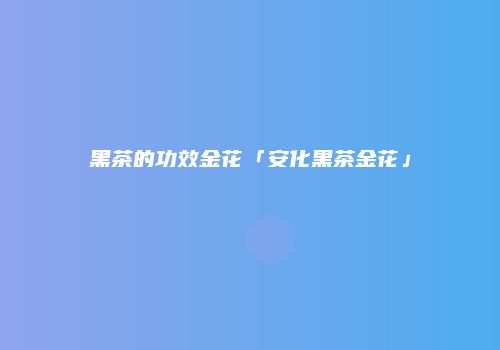 黑茶的功效金花「安化黑茶金花」