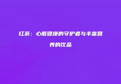 红茶：心脏健康的守护者与丰富营养的饮品