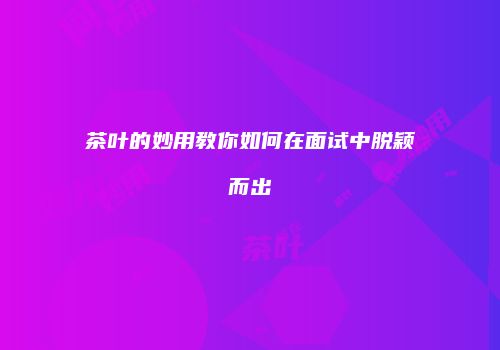 茶叶的妙用教你如何在面试中脱颖而出