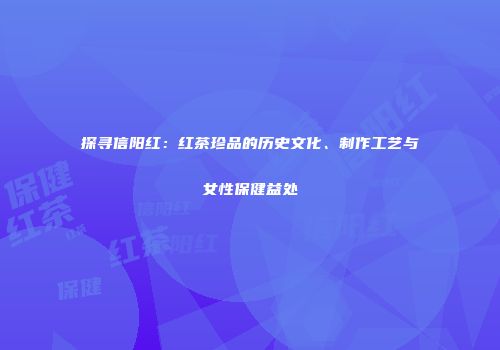 探寻信阳红：红茶珍品的历史文化、制作工艺与女性保健益处