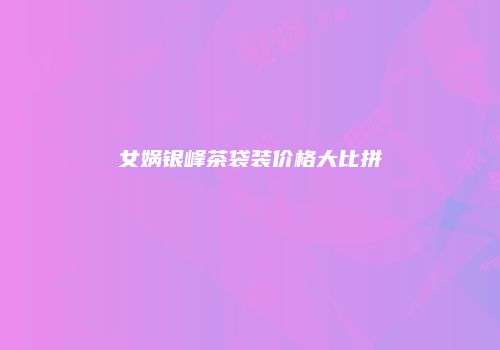女娲银峰茶袋装价格大比拼