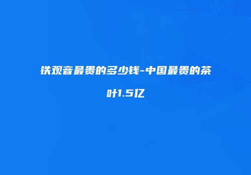 铁观音最贵的多少钱-中国最贵的茶叶1.5亿