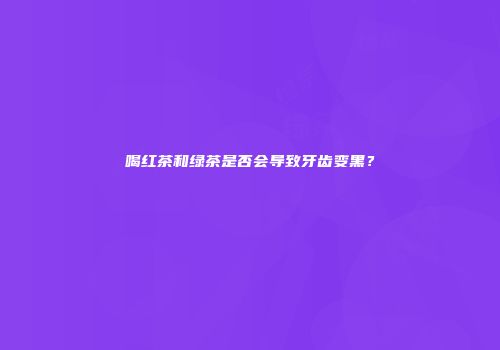 喝红茶和绿茶是否会导致牙齿变黑？