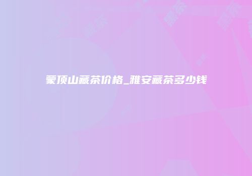 蒙顶山藏茶价格_雅安藏茶多少钱
