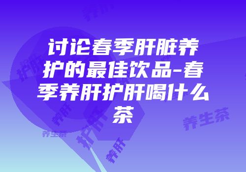 讨论春季肝脏养护的最佳饮品-春季养肝护肝喝什么茶