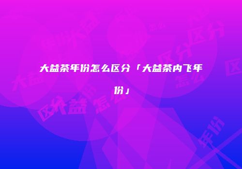 大益茶年份怎么区分「大益茶内飞年份」