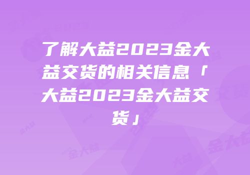 了解大益2023金大益交货的相关信息「大益2023金大益交货」