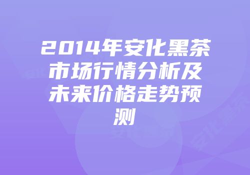 2014年安化黑茶市场行情分析及未来价格走势预测