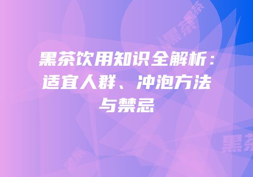 黑茶饮用知识全解析：适宜人群、冲泡方法与禁忌
