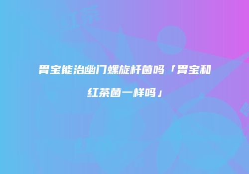 胃宝能治幽门螺旋杆菌吗「胃宝和红茶菌一样吗」