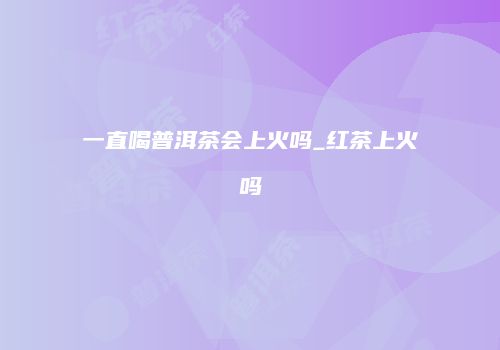 一直喝普洱茶会上火吗_红茶上火吗