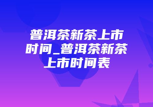 普洱茶新茶上市时间_普洱茶新茶上市时间表