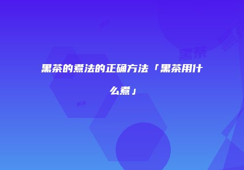 黑茶的煮法的正确方法「黑茶用什么煮」
