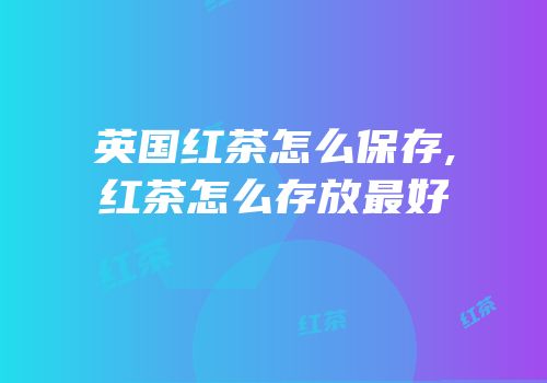 英国红茶怎么保存,红茶怎么存放最好