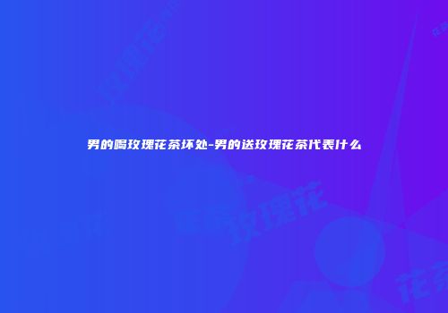 男的喝玫瑰花茶坏处-男的送玫瑰花茶代表什么