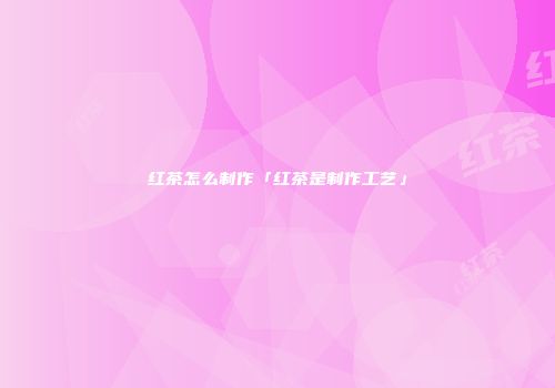 红茶怎么制作「红茶是制作工艺」