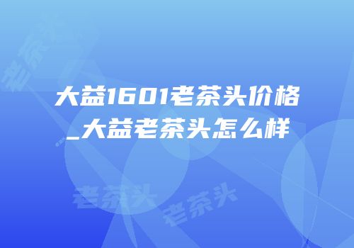 大益1601老茶头价格_大益老茶头怎么样