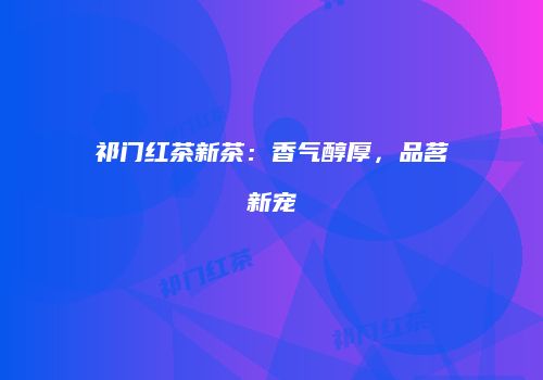 祁门红茶新茶：香气醇厚，品茗新宠