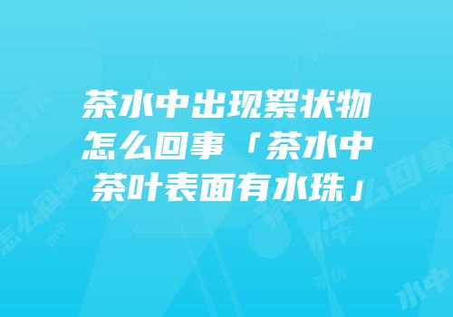 茶水中出现絮状物怎么回事「茶水中茶叶表面有水珠」