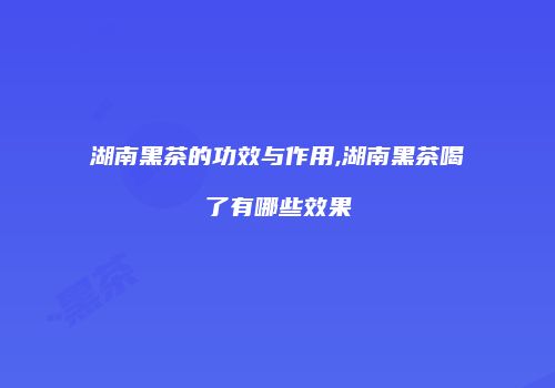 湖南黑茶的功效与作用,湖南黑茶喝了有哪些效果
