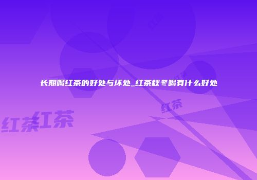长期喝红茶的好处与坏处_红茶秋冬喝有什么好处