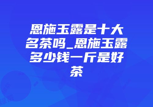 恩施玉露是十大名茶吗_恩施玉露多少钱一斤是好茶
