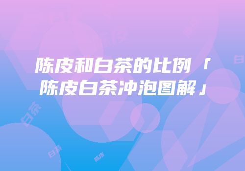 陈皮和白茶的比例「陈皮白茶冲泡图解」