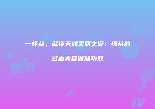 一杯茶，解锁天然美丽之源：绿茶的多重美容保健功效