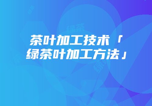 茶叶加工技术「绿茶叶加工方法」