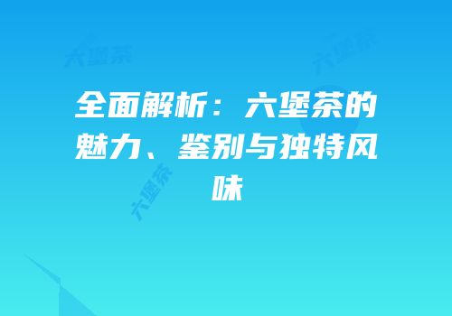 全面解析：六堡茶的魅力、鉴别与独特风味