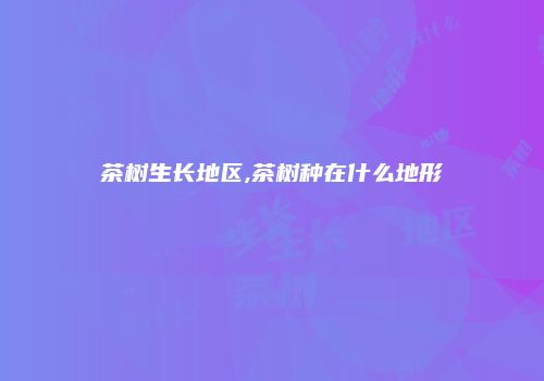茶树生长地区,茶树种在什么地形