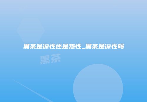 黑茶是凉性还是热性_黑茶是凉性吗
