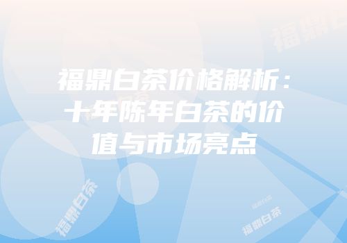 福鼎白茶价格解析：十年陈年白茶的价值与市场亮点