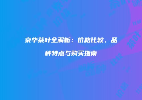 京华茶叶全解析：价格比较、品种特点与购买指南