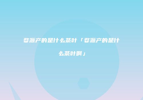 婺源产的是什么茶叶「婺源产的是什么茶叶啊」