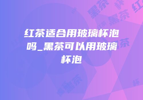 红茶适合用玻璃杯泡吗_黑茶可以用玻璃杯泡