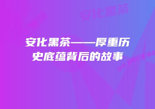 安化黑茶——厚重历史底蕴背后的故事