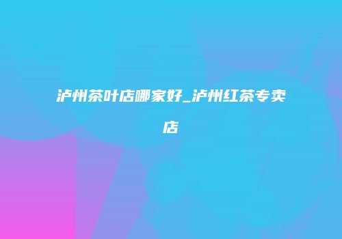 泸州茶叶店哪家好_泸州红茶专卖店