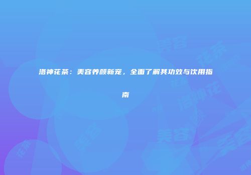 洛神花茶：美容养颜新宠，全面了解其功效与饮用指南