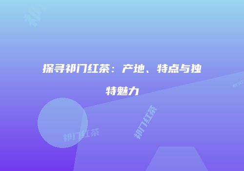 探寻祁门红茶：产地、特点与独特魅力