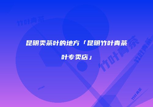 昆明卖茶叶的地方「昆明竹叶青茶叶专卖店」