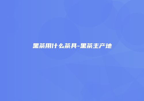 黑茶用什么茶具-黑茶主产地
