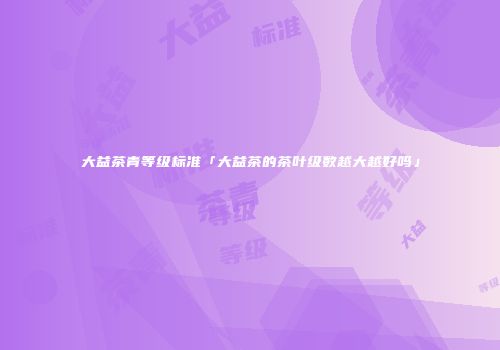 大益茶青等级标准「大益茶的茶叶级数越大越好吗」