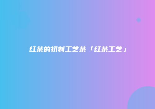 红茶的初制工艺茶「红茶工艺」
