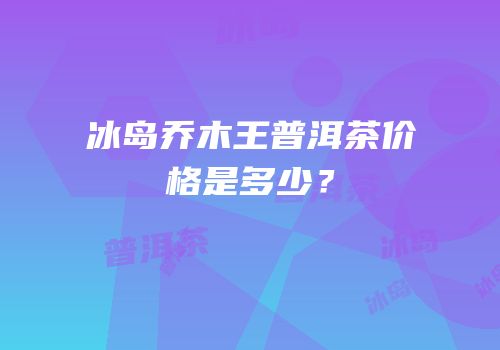 冰岛乔木王普洱茶价格是多少？